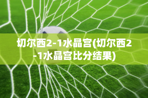 切尔西2-1水晶宫(切尔西2-1水晶宫比分结果)