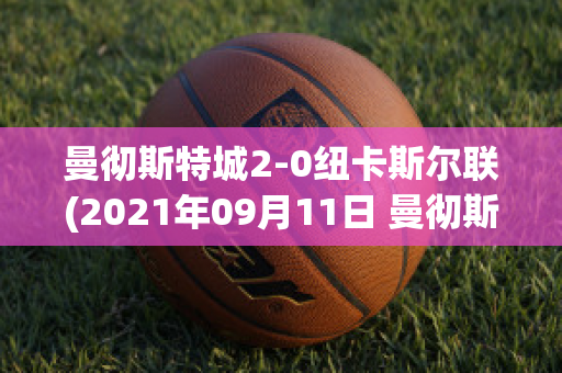 曼彻斯特城2-0纽卡斯尔联(2021年09月11日 曼彻斯特联 vs 纽卡斯尔联高清直播)