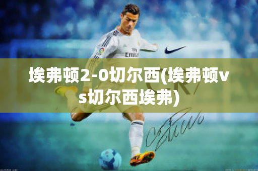 埃弗顿2-0切尔西(埃弗顿vs切尔西埃弗)