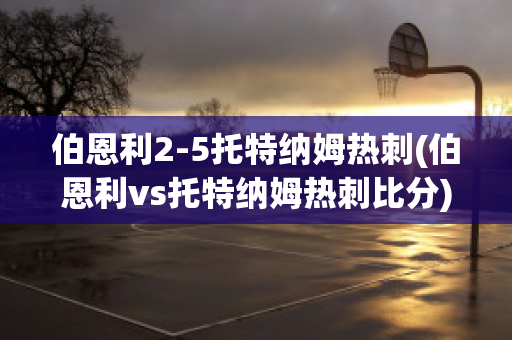 伯恩利2-5托特纳姆热刺(伯恩利vs托特纳姆热刺比分)