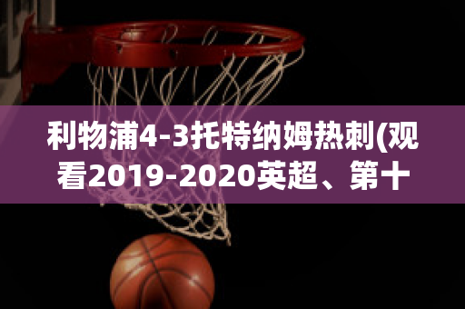 利物浦4-3托特纳姆热刺(观看2019-2020英超、第十轮利物浦vs托特纳姆热刺比赛)