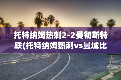 托特纳姆热刺2-2曼彻斯特联(托特纳姆热刺vs曼城比分预测)