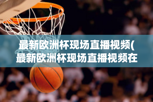 最新欧洲杯现场直播视频(最新欧洲杯现场直播视频在线观看)