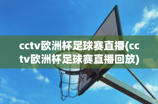 cctv欧洲杯足球赛直播(cctv欧洲杯足球赛直播回放)