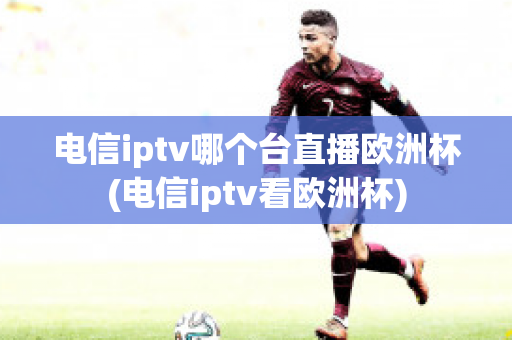 电信iptv哪个台直播欧洲杯(电信iptv看欧洲杯)