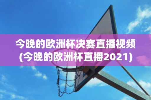 今晚的欧洲杯决赛直播视频(今晚的欧洲杯直播2021)