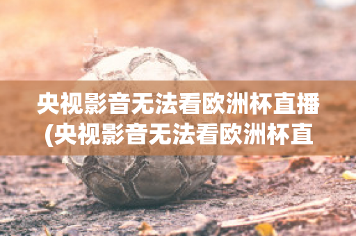 央视影音无法看欧洲杯直播(央视影音无法看欧洲杯直播了吗)