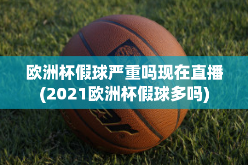 欧洲杯假球严重吗现在直播(2021欧洲杯假球多吗)