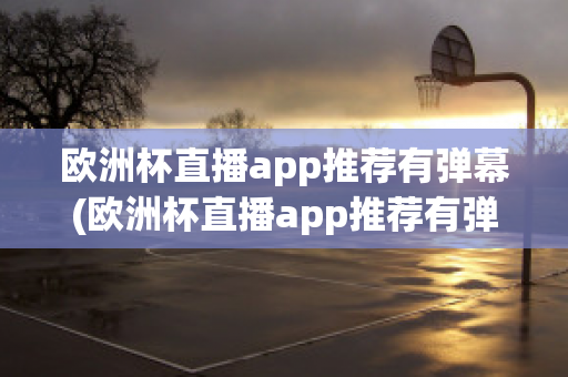 欧洲杯直播app推荐有弹幕(欧洲杯直播app推荐有弹幕嘛)