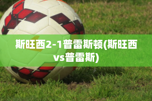 斯旺西2-1普雷斯顿(斯旺西vs普雷斯)