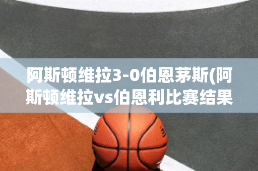 阿斯顿维拉3-0伯恩茅斯(阿斯顿维拉vs伯恩利比赛结果)