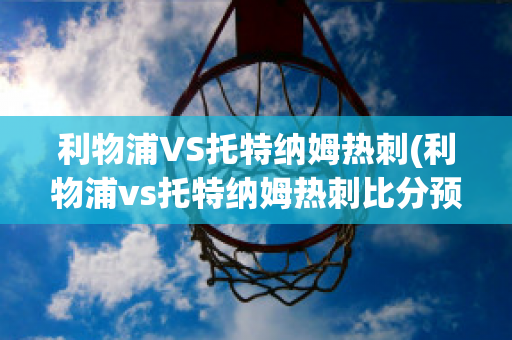 利物浦VS托特纳姆热刺(利物浦vs托特纳姆热刺比分预测)