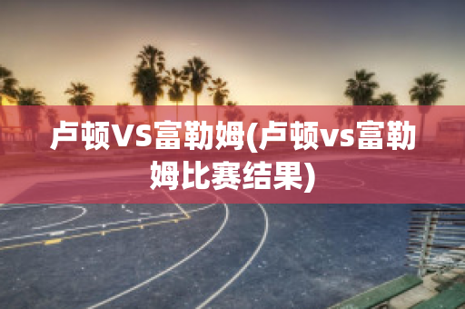 卢顿VS富勒姆(卢顿vs富勒姆比赛结果)