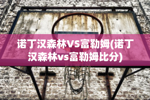 诺丁汉森林VS富勒姆(诺丁汉森林vs富勒姆比分)