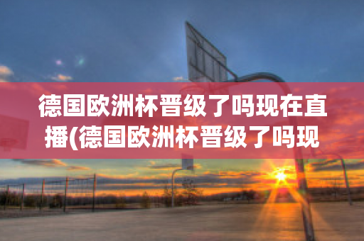 德国欧洲杯晋级了吗现在直播(德国欧洲杯晋级了吗现在直播在哪看)