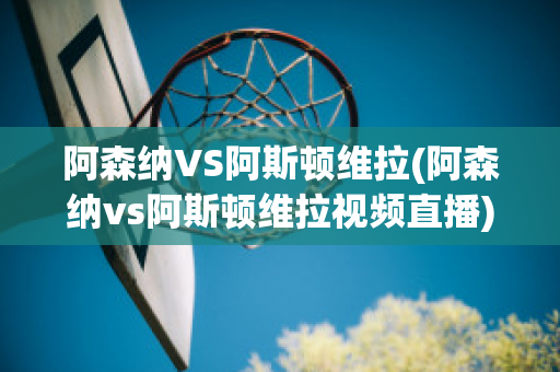 阿森纳VS阿斯顿维拉(阿森纳vs阿斯顿维拉视频直播)