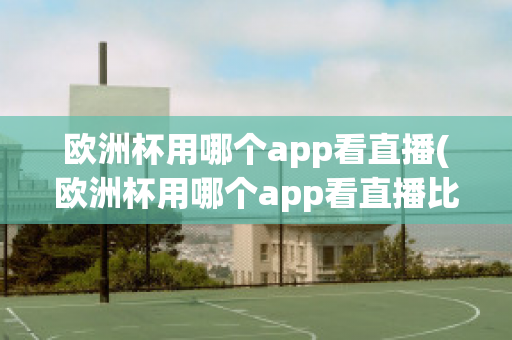 欧洲杯用哪个app看直播(欧洲杯用哪个app看直播比较好)