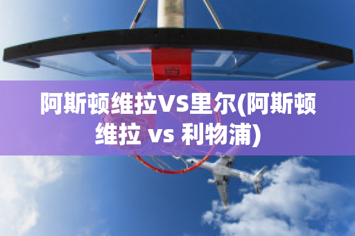 阿斯顿维拉VS里尔(阿斯顿维拉 vs 利物浦)