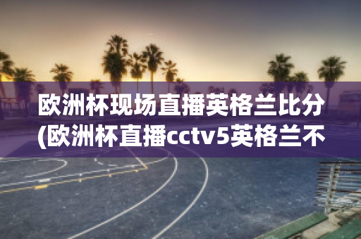 欧洲杯现场直播英格兰比分(欧洲杯直播cctv5英格兰不直播)