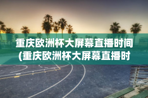 重庆欧洲杯大屏幕直播时间(重庆欧洲杯大屏幕直播时间是几点)