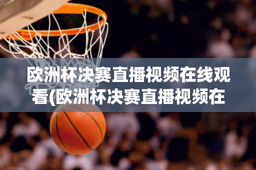 欧洲杯决赛直播视频在线观看(欧洲杯决赛直播视频在线观看高清)