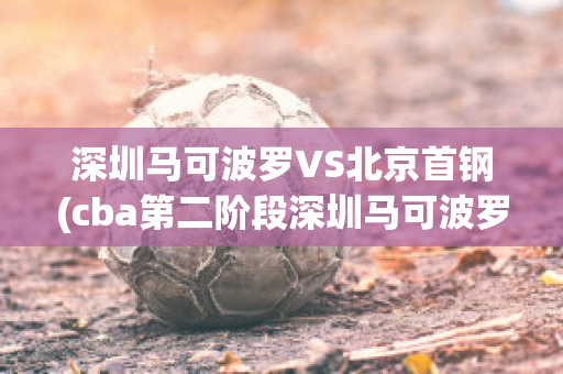 深圳马可波罗VS北京首钢(cba第二阶段深圳马可波罗vs北京首钢)