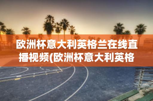 欧洲杯意大利英格兰在线直播视频(欧洲杯意大利英格兰在线直播视频观看)