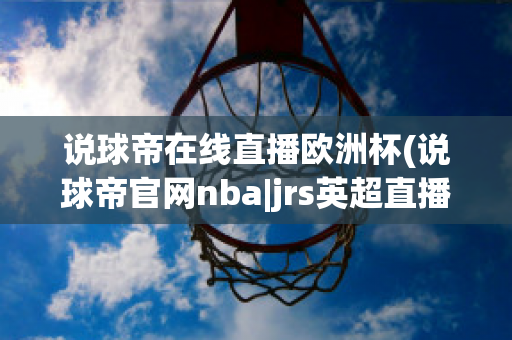 说球帝在线直播欧洲杯(说球帝官网nba|jrs英超直播,体育视频直播,篮球直播)