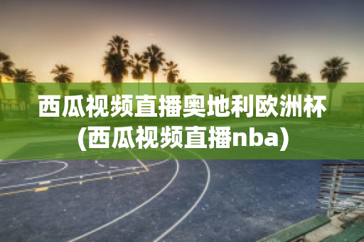 西瓜视频直播奥地利欧洲杯(西瓜视频直播nba)