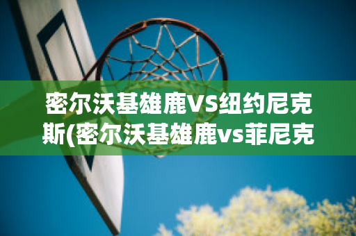 密尔沃基雄鹿VS纽约尼克斯(密尔沃基雄鹿vs菲尼克斯太阳直播)