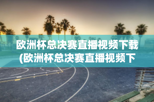 欧洲杯总决赛直播视频下载(欧洲杯总决赛直播视频下载网站)