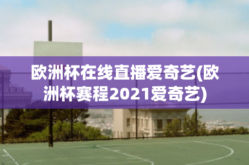 欧洲杯在线直播爱奇艺(欧洲杯赛程2021爱奇艺)