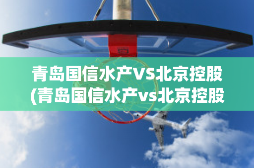 青岛国信水产VS北京控股(青岛国信水产vs北京控股集团)