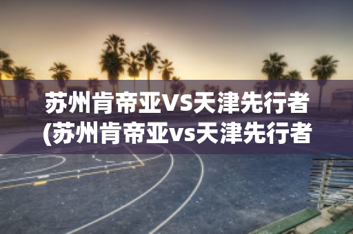 苏州肯帝亚VS天津先行者(苏州肯帝亚vs天津先行者比分预测)