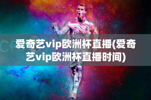 爱奇艺vip欧洲杯直播(爱奇艺vip欧洲杯直播时间)