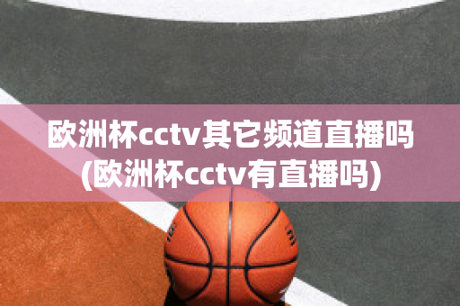 欧洲杯cctv其它频道直播吗(欧洲杯cctv有直播吗)