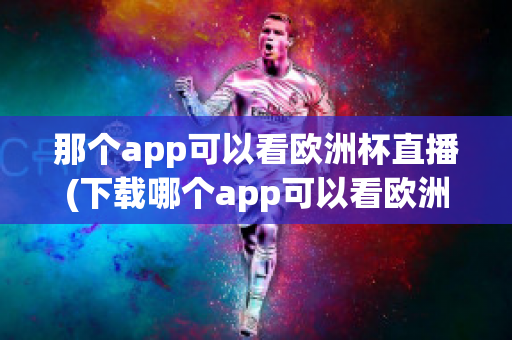 那个app可以看欧洲杯直播(下载哪个app可以看欧洲杯直播)