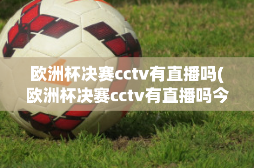 欧洲杯决赛cctv有直播吗(欧洲杯决赛cctv有直播吗今天)