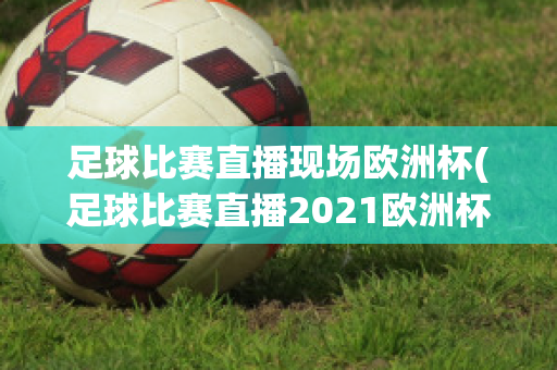 足球比赛直播现场欧洲杯(足球比赛直播2021欧洲杯)