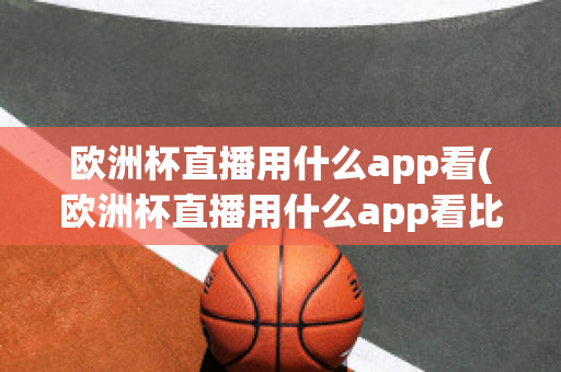 欧洲杯直播用什么app看(欧洲杯直播用什么app看比赛)