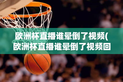 欧洲杯直播谁晕倒了视频(欧洲杯直播谁晕倒了视频回放)