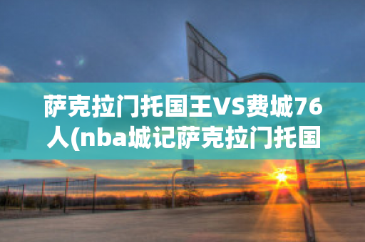 萨克拉门托国王VS费城76人(nba城记萨克拉门托国王)