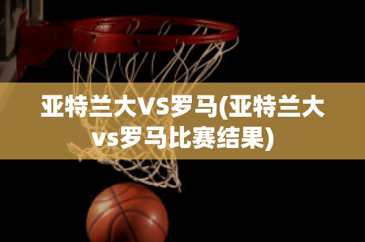 亚特兰大VS罗马(亚特兰大vs罗马比赛结果)