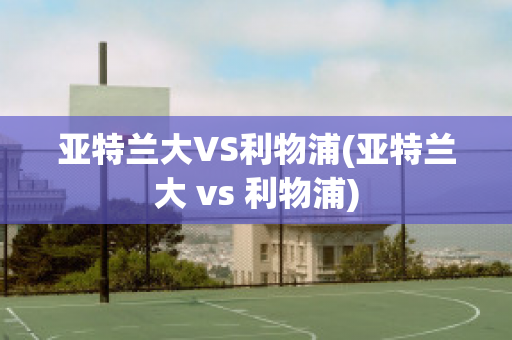 亚特兰大VS利物浦(亚特兰大 vs 利物浦)