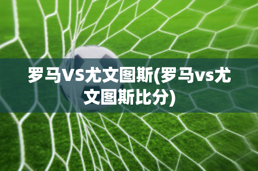 罗马VS尤文图斯(罗马vs尤文图斯比分)