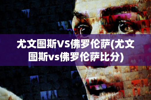 尤文图斯VS佛罗伦萨(尤文图斯vs佛罗伦萨比分)