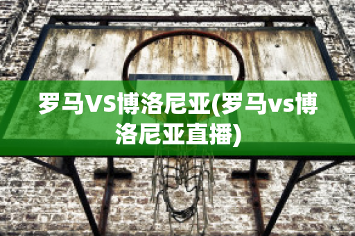 罗马VS博洛尼亚(罗马vs博洛尼亚直播)