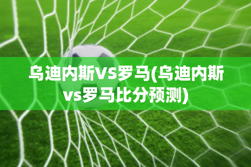 乌迪内斯VS罗马(乌迪内斯vs罗马比分预测)