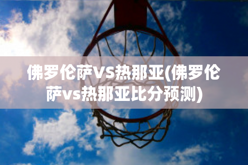 佛罗伦萨VS热那亚(佛罗伦萨vs热那亚比分预测)