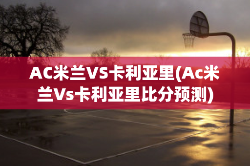 AC米兰VS卡利亚里(Ac米兰Vs卡利亚里比分预测)